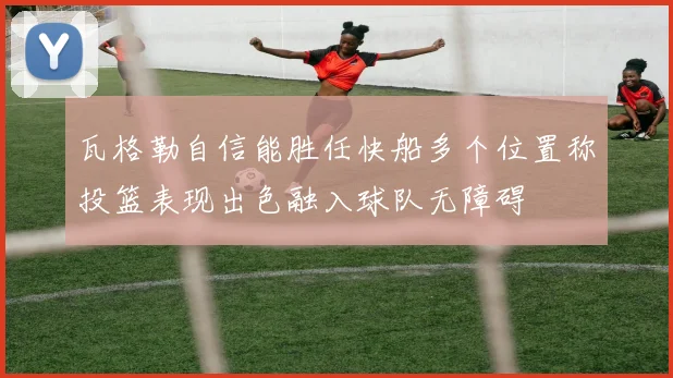 瓦格勒自信能胜任快船多个位置称投篮表现出色融入球队无障碍