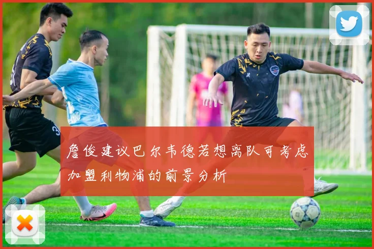 詹俊建议巴尔韦德若想离队可考虑加盟利物浦的前景分析