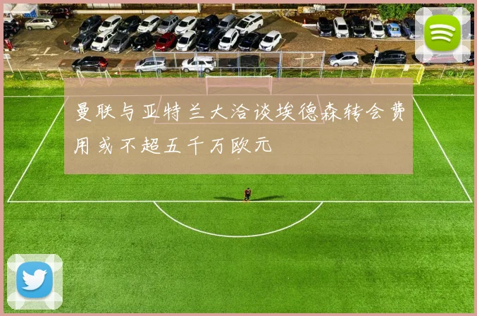 曼联与亚特兰大洽谈埃德森转会费用或不超五千万欧元