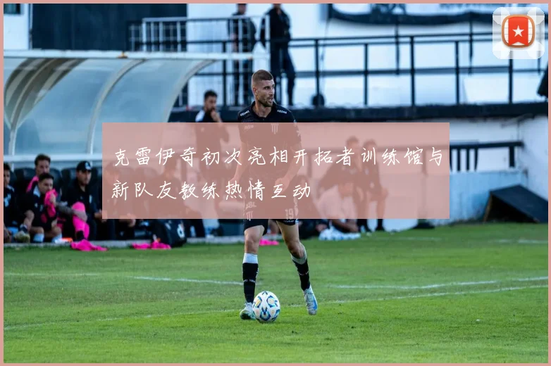 克雷伊奇初次亮相开拓者训练馆与新队友教练热情互动