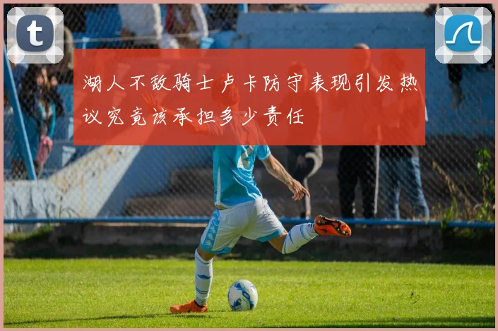 湖人不敌骑士卢卡防守表现引发热议究竟该承担多少责任