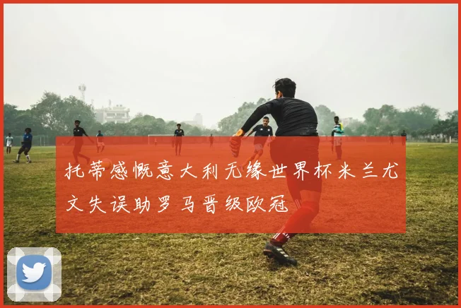 托蒂感慨意大利无缘世界杯米兰尤文失误助罗马晋级欧冠