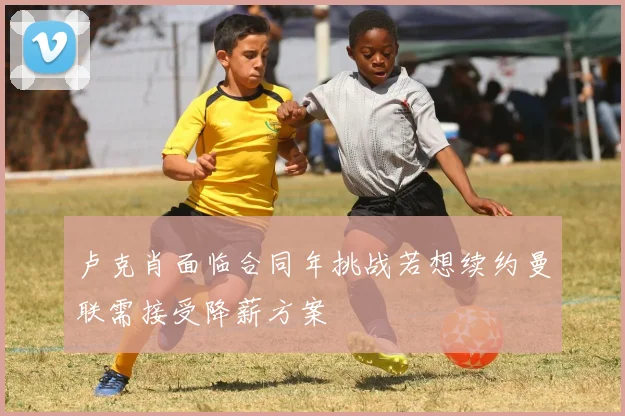卢克肖面临合同年挑战若想续约曼联需接受降薪方案