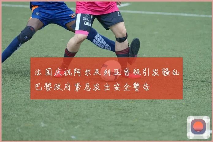 法国庆祝阿尔及利亚晋级引发骚乱巴黎政府紧急发出安全警告