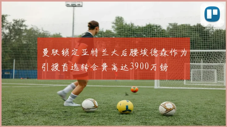 曼联锁定亚特兰大后腰埃德森作为引援首选转会费高达3900万镑