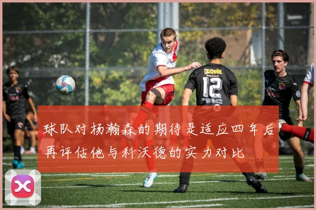 球队对杨瀚森的期待是适应四年后再评估他与科沃德的实力对比