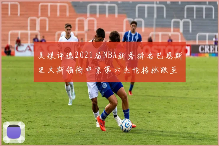 美媒评选2021届NBA新秀排名巴恩斯里夫斯领衔申京第六杰伦格林跌至第九