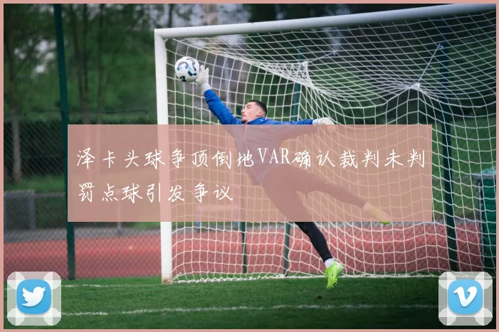 泽卡头球争顶倒地VAR确认裁判未判罚点球引发争议