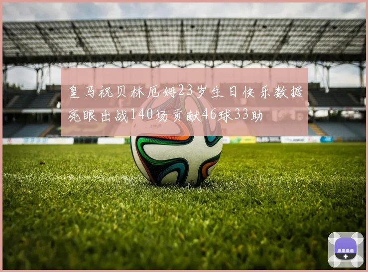 皇马祝贝林厄姆23岁生日快乐数据亮眼出战140场贡献46球33助