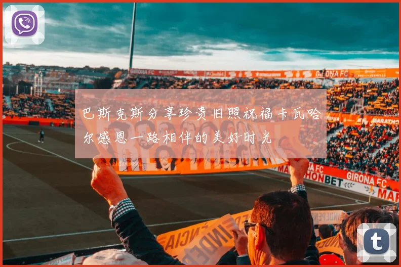 巴斯克斯分享珍贵旧照祝福卡瓦哈尔感恩一路相伴的美好时光