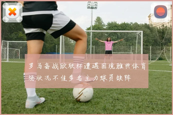 罗马备战欧联杯遭遇困境雅典体育场状况不佳多名主力球员缺阵