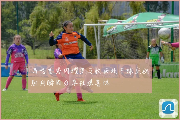马伦首秀闪耀罗马收获处子球庆祝胜利瞬间分享社媒喜悦