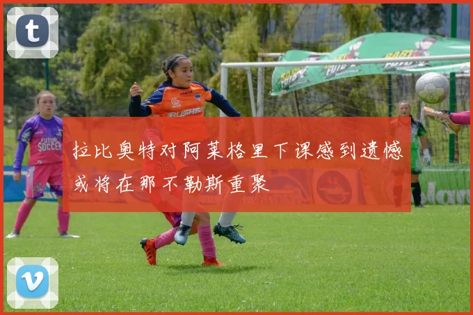拉比奥特对阿莱格里下课感到遗憾或将在那不勒斯重聚