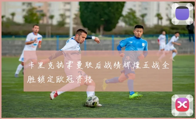 卡里克执掌曼联后战绩辉煌五战全胜锁定欧冠资格