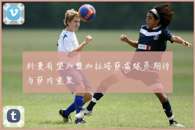 科曼有望加盟加拉塔萨雷球员期待与萨内重聚
