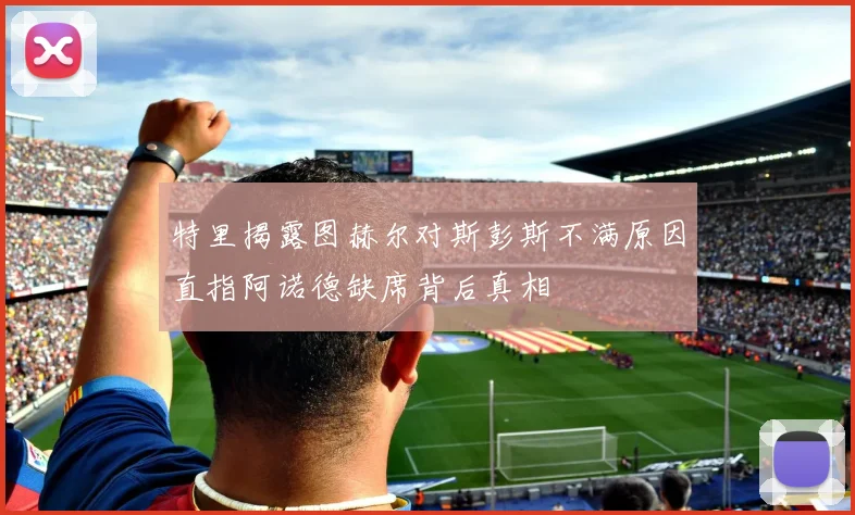 特里揭露图赫尔对斯彭斯不满原因直指阿诺德缺席背后真相