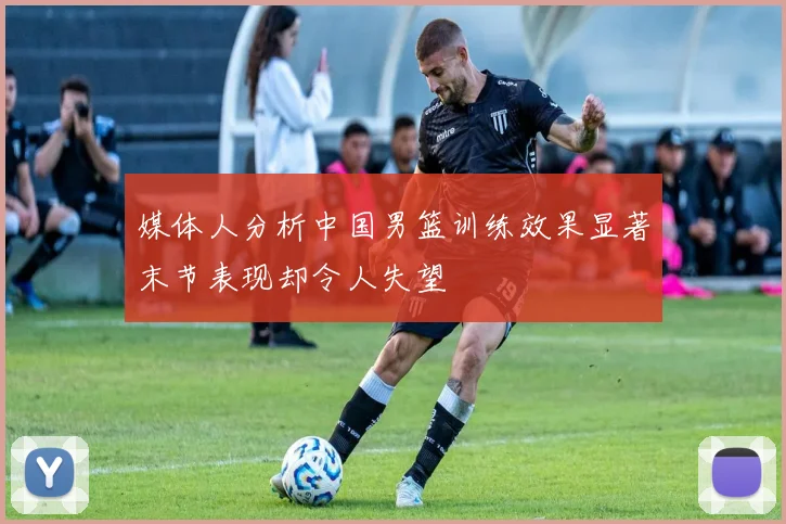 媒体人分析中国男篮训练效果显著末节表现却令人失望