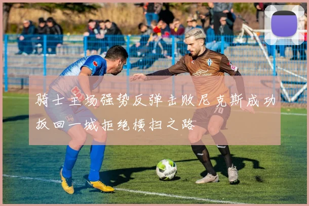 骑士主场强势反弹击败尼克斯成功扳回一城拒绝横扫之路