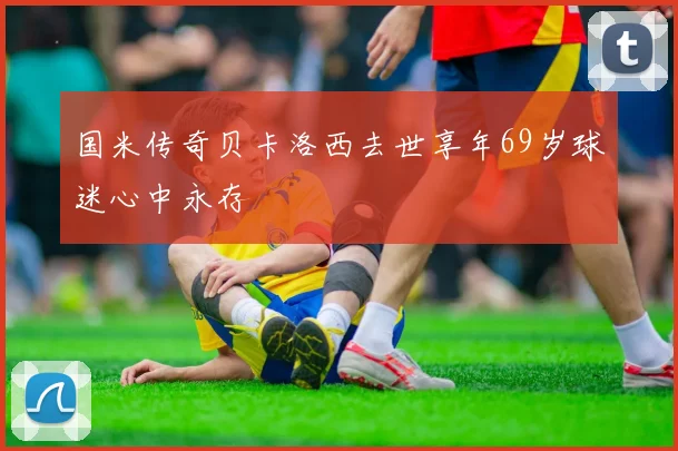 国米传奇贝卡洛西去世享年69岁球迷心中永存