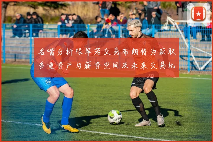 名嘴分析绿军若交易布朗将为获取多重资产与薪资空间及未来交易机会