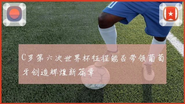 C罗第六次世界杯征程能否带领葡萄牙创造辉煌新篇章