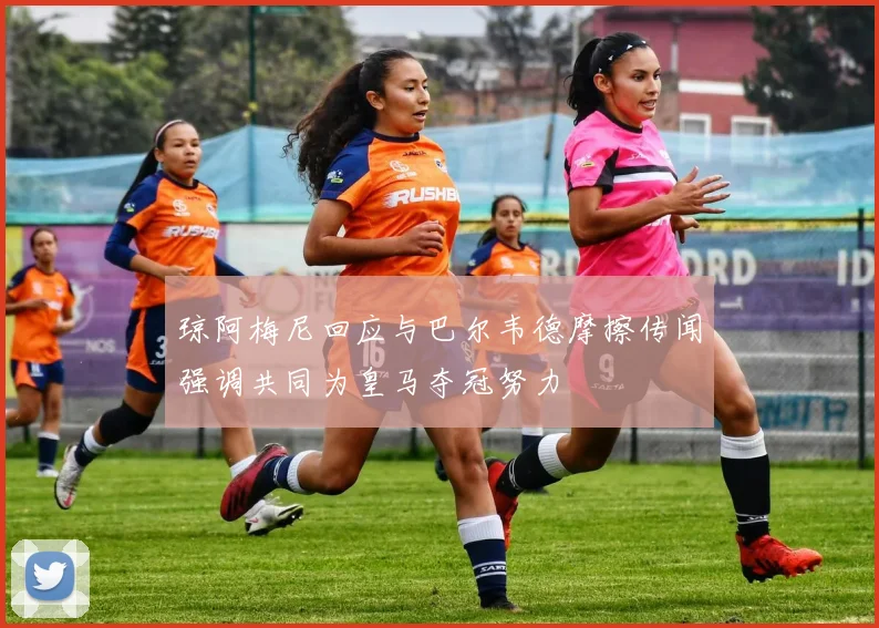 琼阿梅尼回应与巴尔韦德摩擦传闻强调共同为皇马夺冠努力