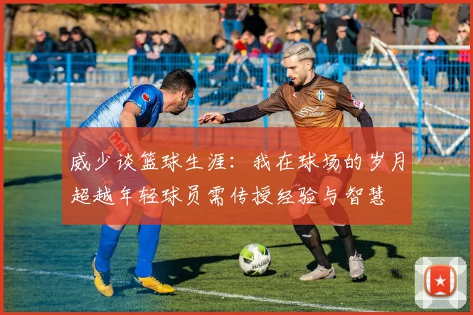 威少谈篮球生涯：我在球场的岁月超越年轻球员需传授经验与智慧