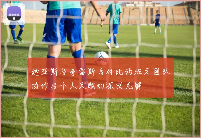 迪亚斯与夸雷斯马对比西班牙团队协作与个人天赋的深刻见解