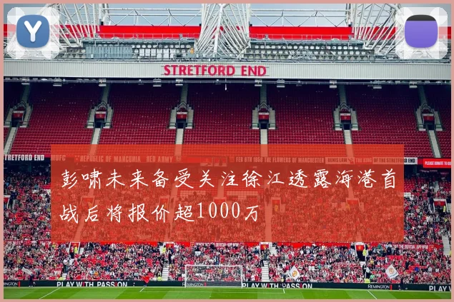 彭啸未来备受关注徐江透露海港首战后将报价超1000万
