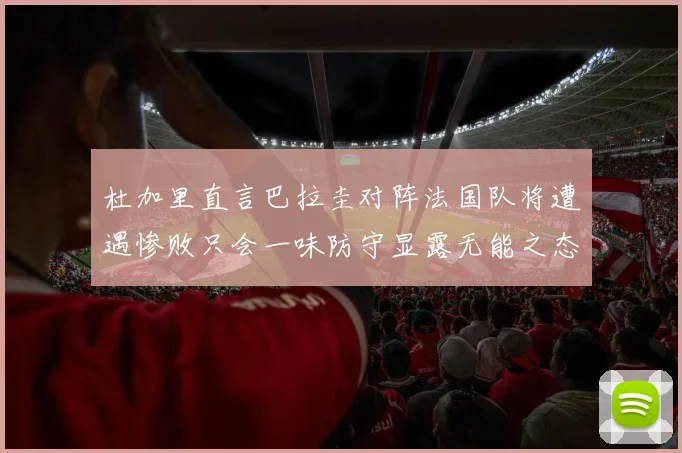 杜加里直言巴拉圭对阵法国队将遭遇惨败只会一味防守显露无能之态