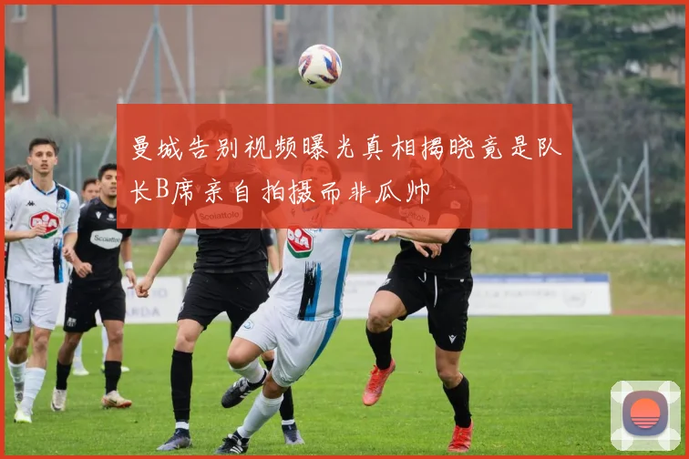 曼城告别视频曝光真相揭晓竟是队长B席亲自拍摄而非瓜帅