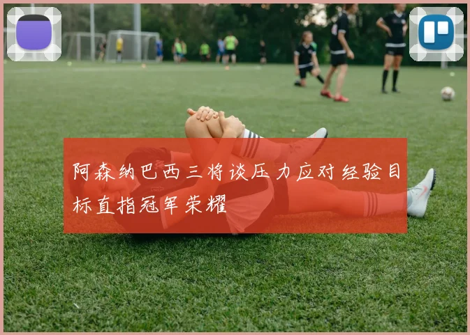 阿森纳巴西三将谈压力应对经验目标直指冠军荣耀