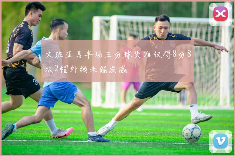 文班亚马半场三分球失准仅得8分8板2帽外线未能发威