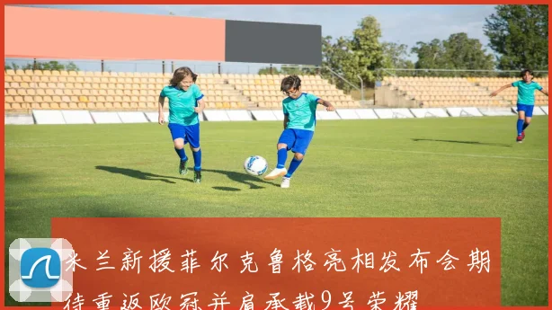 米兰新援菲尔克鲁格亮相发布会期待重返欧冠并肩承载9号荣耀