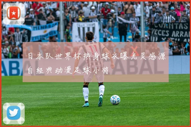 日本队世界杯热身球衣曝光灵感源自经典动漫足球小将