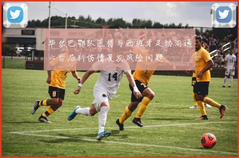 毕尔巴鄂队医将与西班牙足协沟通六台尼科伤情复发风险问题