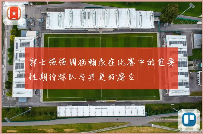 郭士强强调杨瀚森在比赛中的重要性期待球队与其更好磨合